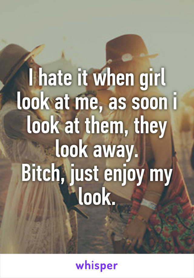 I hate it when girl look at me, as soon i look at them, they look away.
Bitch, just enjoy my look.