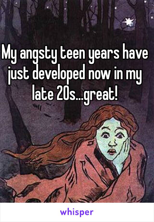 My angsty teen years have just developed now in my late 20s...great!