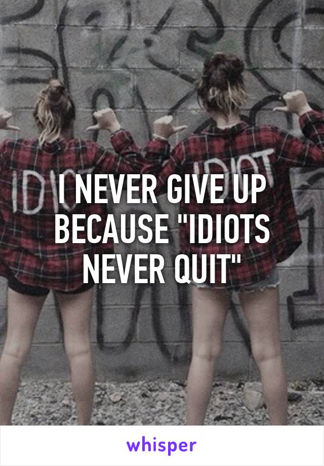 I NEVER GIVE UP BECAUSE "IDIOTS NEVER QUIT"