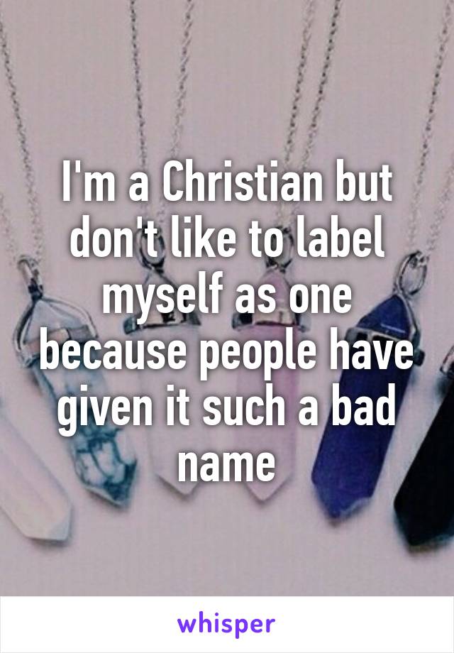 I'm a Christian but don't like to label myself as one because people have given it such a bad name