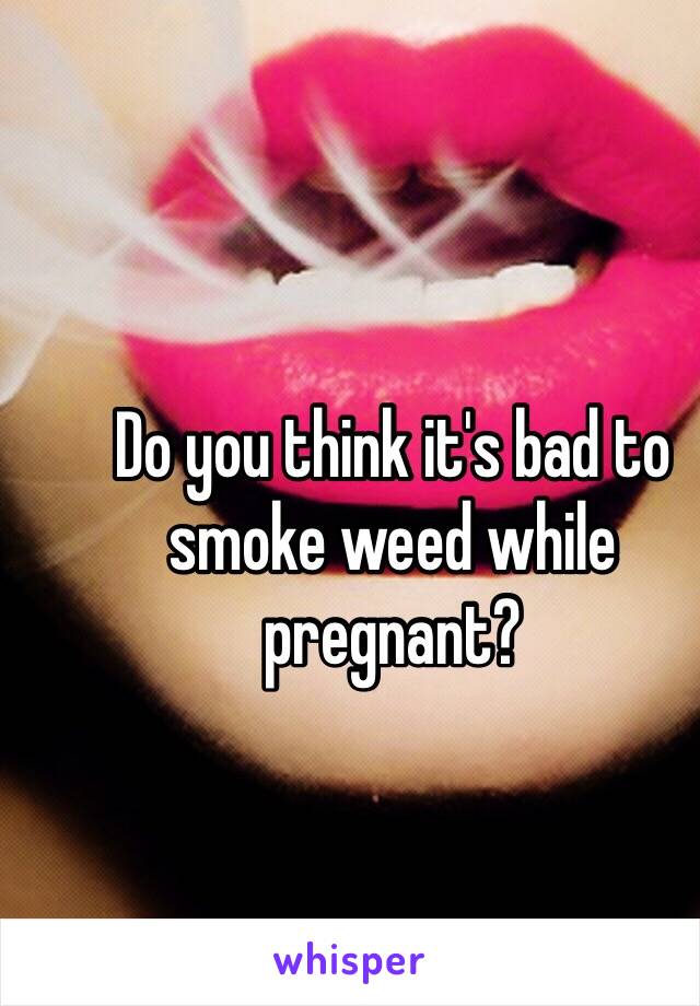 Do you think it's bad to smoke weed while pregnant? 