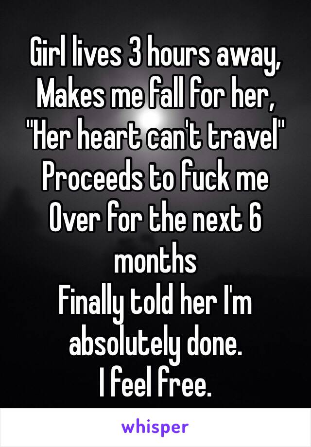 Girl lives 3 hours away,
Makes me fall for her,
"Her heart can't travel"
Proceeds to fuck me
Over for the next 6
months
Finally told her I'm
absolutely done.
I feel free.