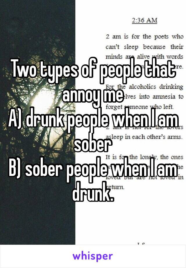 Two types of people that annoy me
A) drunk people when I am sober
B) sober people when I am drunk. 