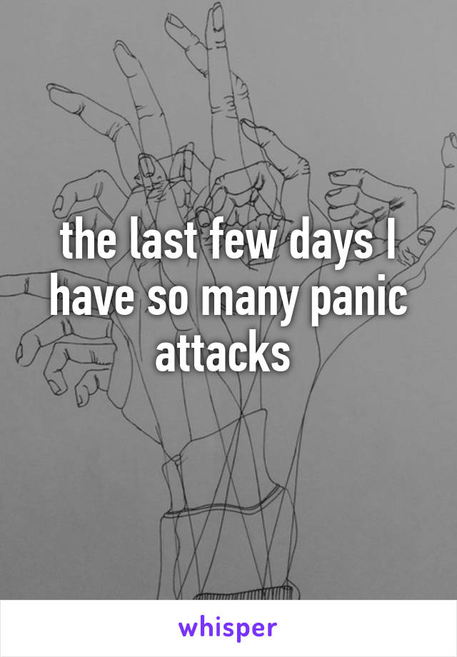 the last few days I have so many panic attacks 
