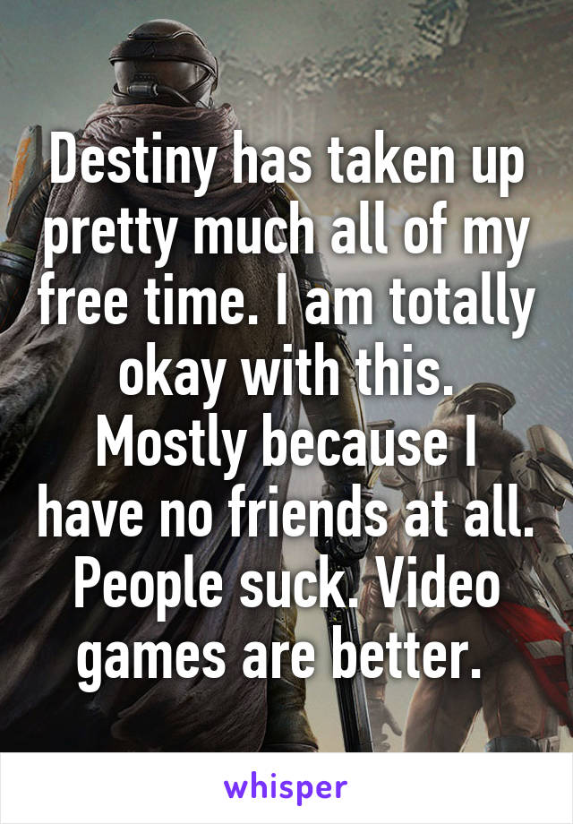 Destiny has taken up pretty much all of my free time. I am totally okay with this. Mostly because I have no friends at all. People suck. Video games are better. 