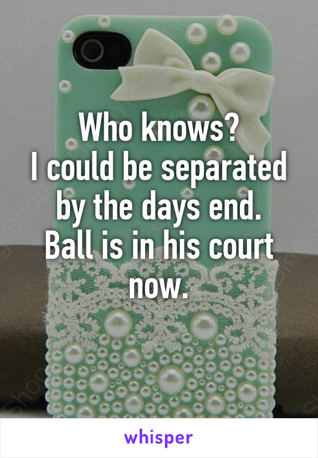 Who knows?
I could be separated by the days end.
Ball is in his court now.
