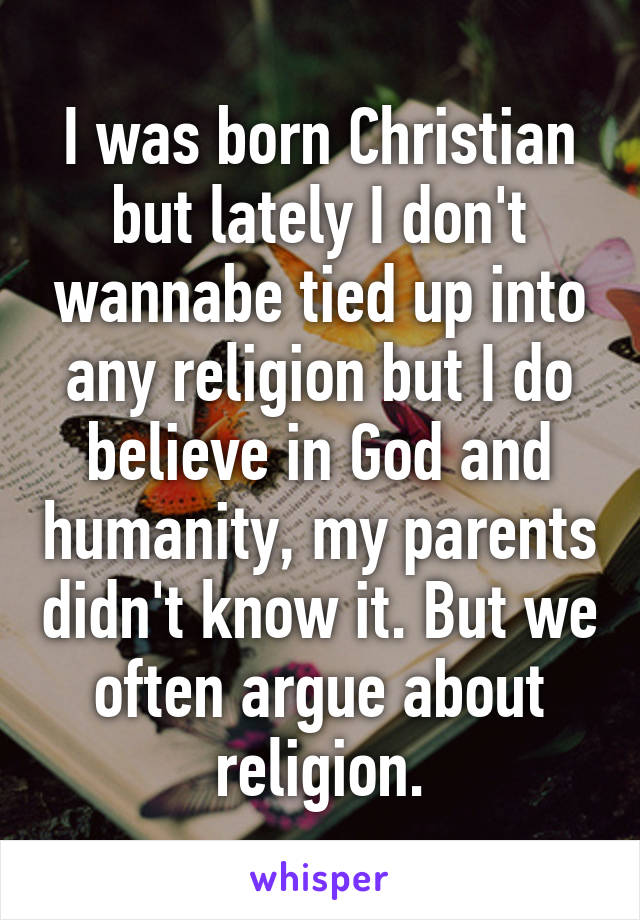 I was born Christian but lately I don't wannabe tied up into any religion but I do believe in God and humanity, my parents didn't know it. But we often argue about religion.