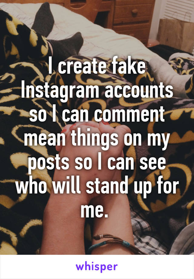 I create fake Instagram accounts so I can comment mean things on my posts so I can see who will stand up for me. 