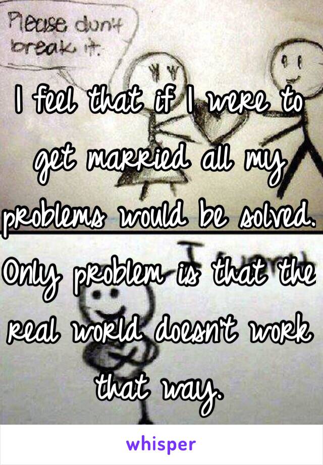 I feel that if I were to get married all my problems would be solved. Only problem is that the real world doesn't work that way.