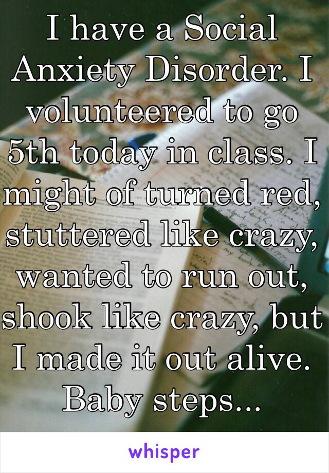 I have a Social Anxiety Disorder. I volunteered to go 5th today in class. I might of turned red, stuttered like crazy, wanted to run out, shook like crazy, but I made it out alive.
Baby steps...