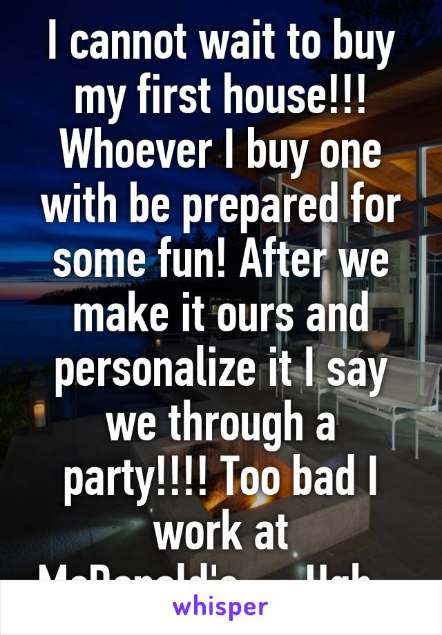 I cannot wait to buy my first house!!! Whoever I buy one with be prepared for some fun! After we make it ours and personalize it I say we through a party!!!! Too bad I work at McDonald's....  Ugh...