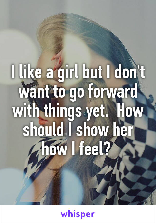 I like a girl but I don't want to go forward with things yet.  How should I show her how I feel? 