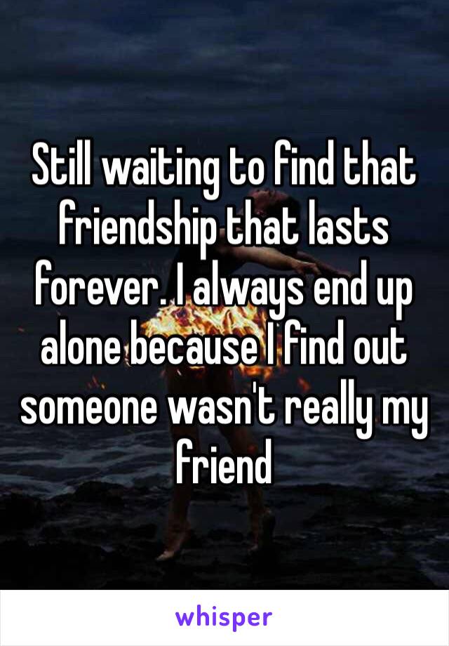 Still waiting to find that friendship that lasts forever. I always end up alone because I find out someone wasn't really my friend 