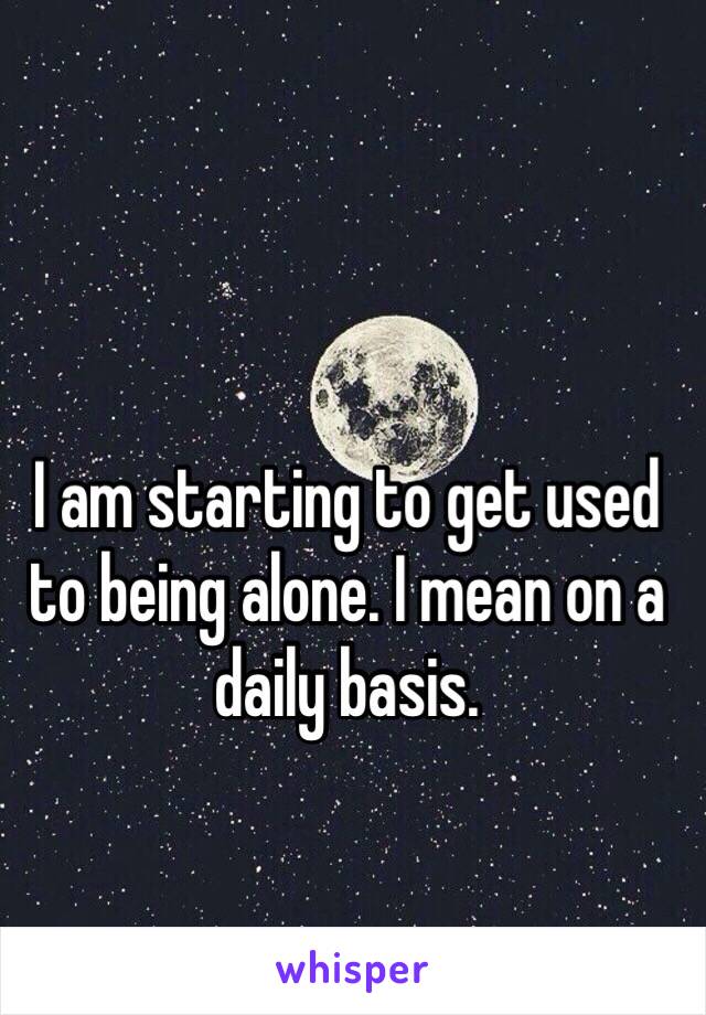 I am starting to get used to being alone. I mean on a daily basis. 