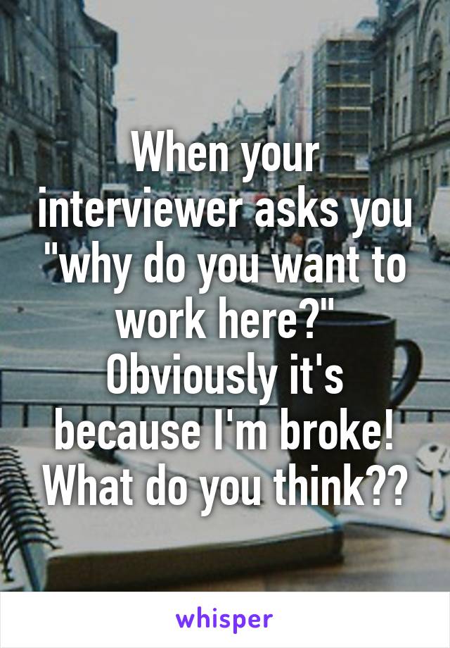 When your interviewer asks you "why do you want to work here?" Obviously it's because I'm broke! What do you think??