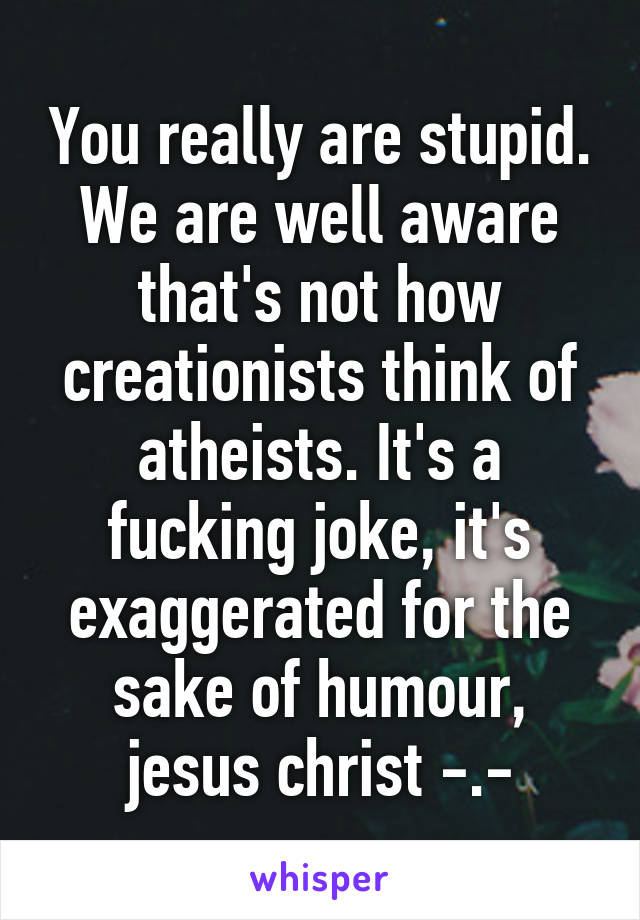 You really are stupid. We are well aware that's not how creationists think of atheists. It's a fucking joke, it's exaggerated for the sake of humour, jesus christ -.-