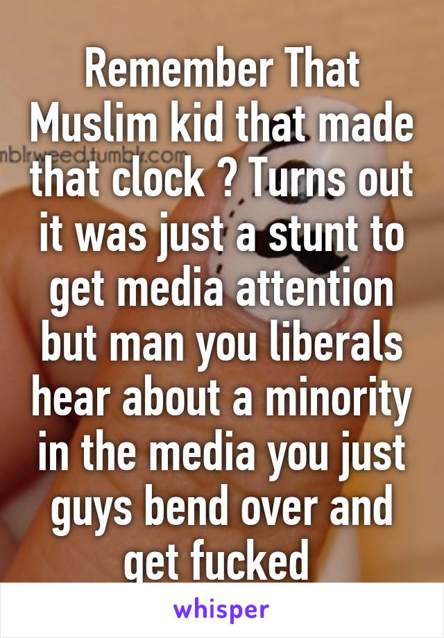 Remember That Muslim kid that made that clock ? Turns out it was just a stunt to get media attention but man you liberals hear about a minority in the media you just guys bend over and get fucked 