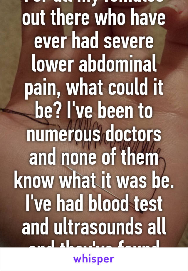 For all my females out there who have ever had severe lower abdominal pain, what could it be? I've been to numerous doctors and none of them know what it was be. I've had blood test and ultrasounds all and they've found nothing.