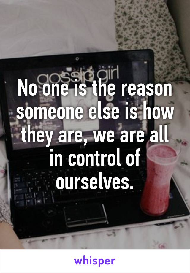 No one is the reason someone else is how they are, we are all in control of ourselves.