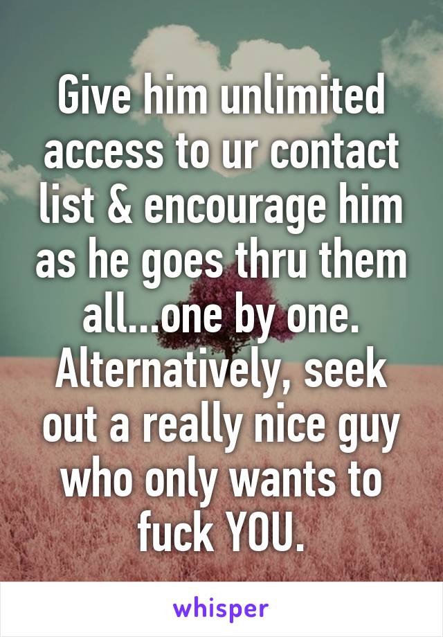 Give him unlimited access to ur contact list & encourage him as he goes thru them all...one by one.
Alternatively, seek out a really nice guy who only wants to fuck YOU.