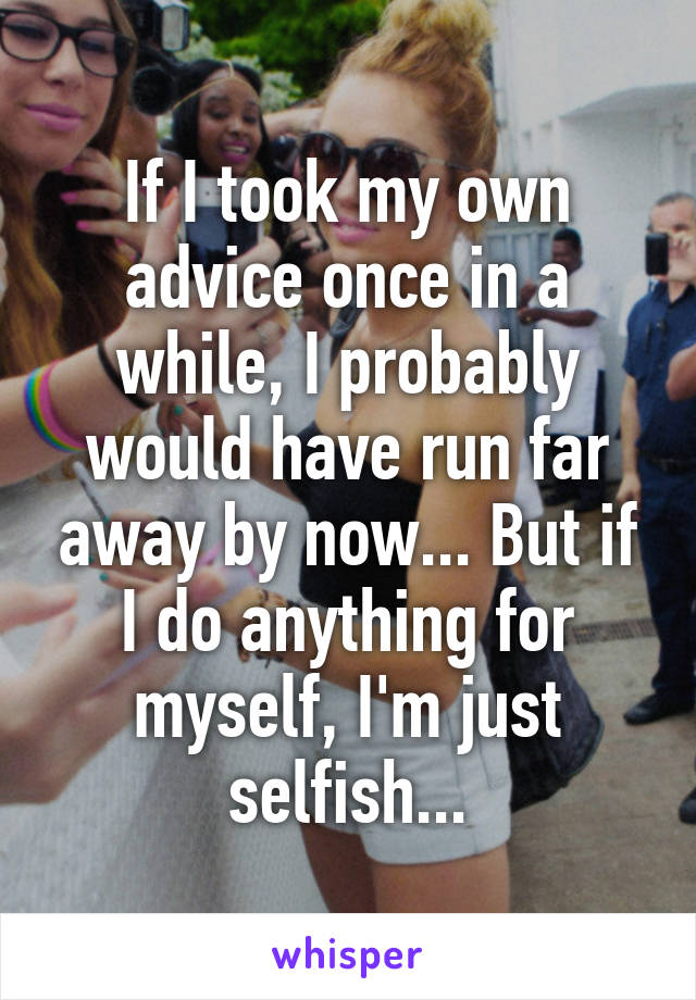 If I took my own advice once in a while, I probably would have run far away by now... But if I do anything for myself, I'm just selfish...