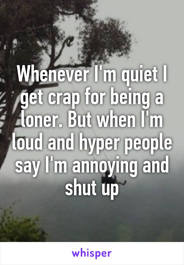 Whenever I'm quiet I get crap for being a loner. But when I'm loud and hyper people say I'm annoying and shut up