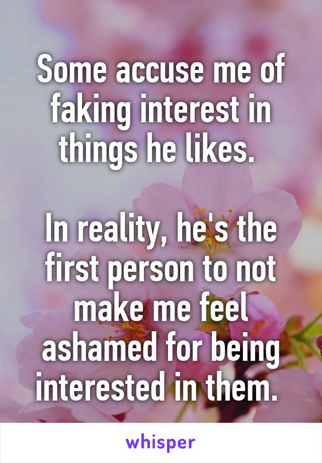 Some accuse me of faking interest in things he likes. 

In reality, he's the first person to not make me feel ashamed for being interested in them. 