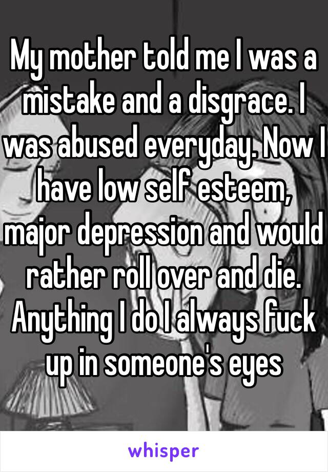 My mother told me I was a mistake and a disgrace. I was abused everyday. Now I have low self esteem, major depression and would rather roll over and die.
Anything I do I always fuck up in someone's eyes