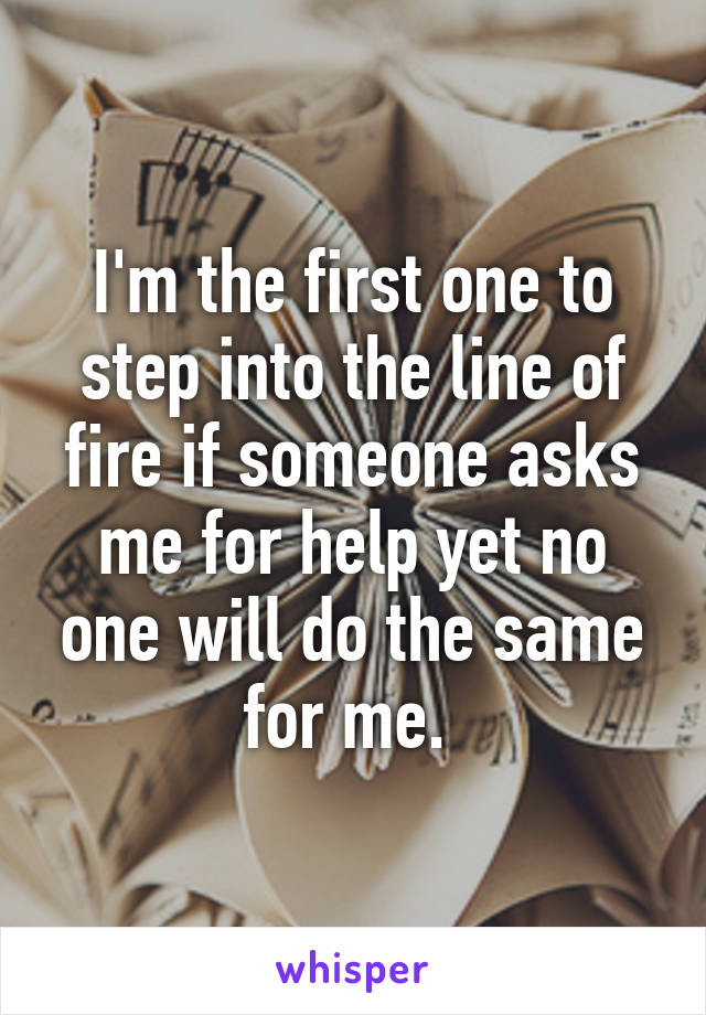 I'm the first one to step into the line of fire if someone asks me for help yet no one will do the same for me. 