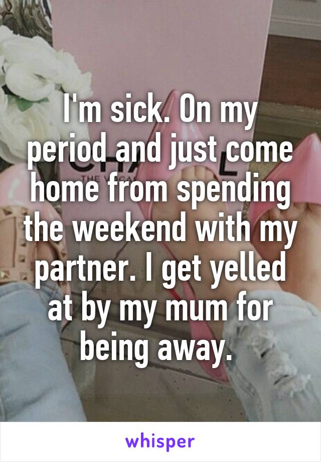 I'm sick. On my period and just come home from spending the weekend with my partner. I get yelled at by my mum for being away. 