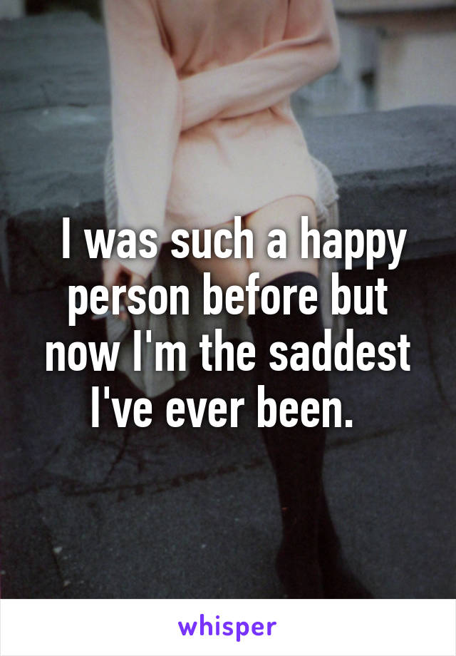  I was such a happy person before but now I'm the saddest I've ever been. 