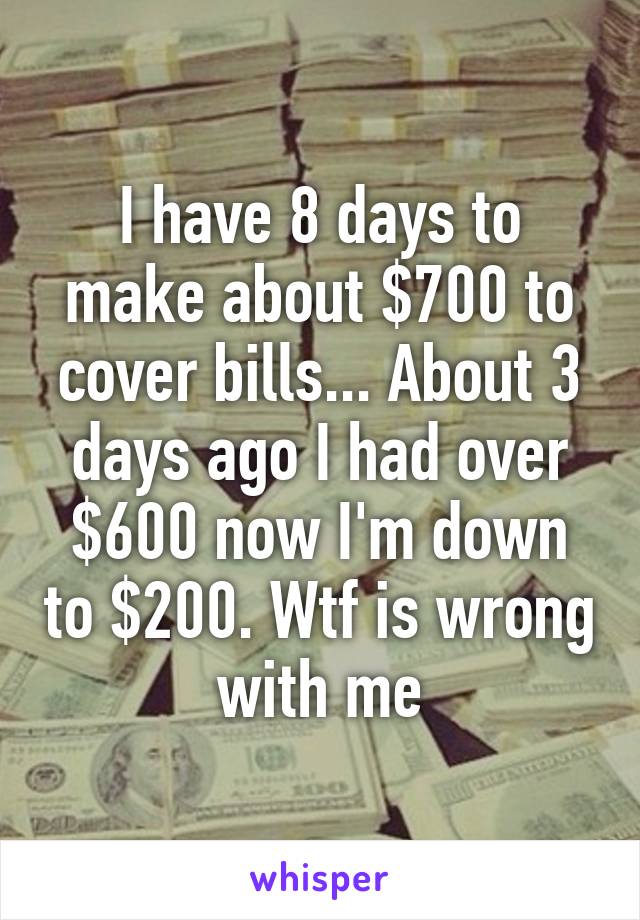 I have 8 days to make about $700 to cover bills... About 3 days ago I had over $600 now I'm down to $200. Wtf is wrong with me