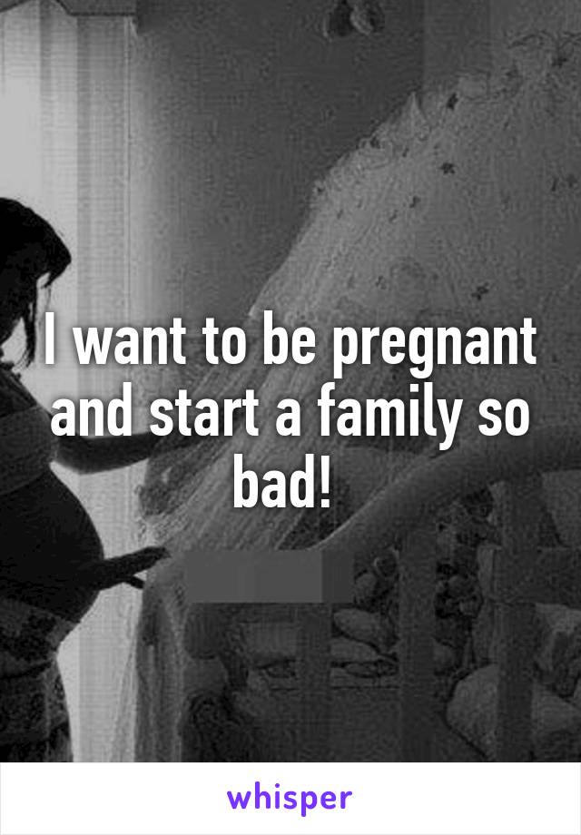 I want to be pregnant and start a family so bad! 