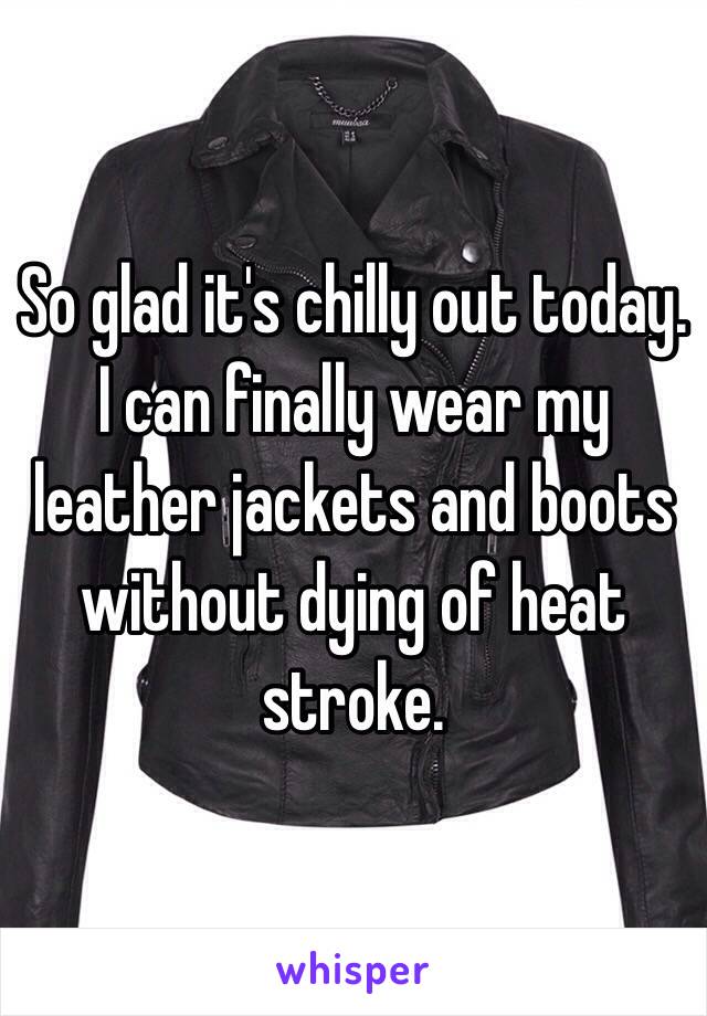 So glad it's chilly out today. I can finally wear my leather jackets and boots without dying of heat stroke. 