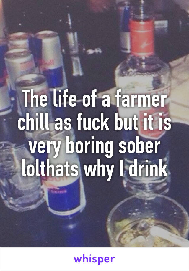 The life of a farmer chill as fuck but it is very boring sober lolthats why I drink