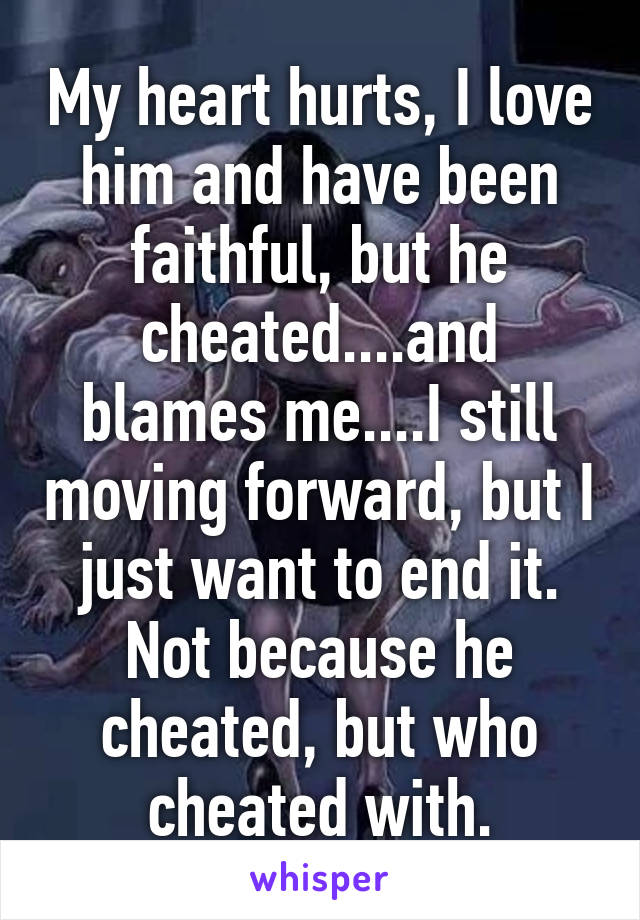 My heart hurts, I love him and have been faithful, but he cheated....and blames me....I still moving forward, but I just want to end it. Not because he cheated, but who cheated with.