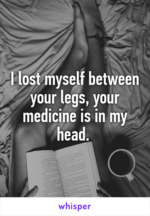 I lost myself between your legs, your medicine is in my head. 