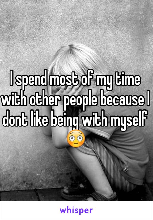 I spend most of my time with other people because I dont like being with myself 😳