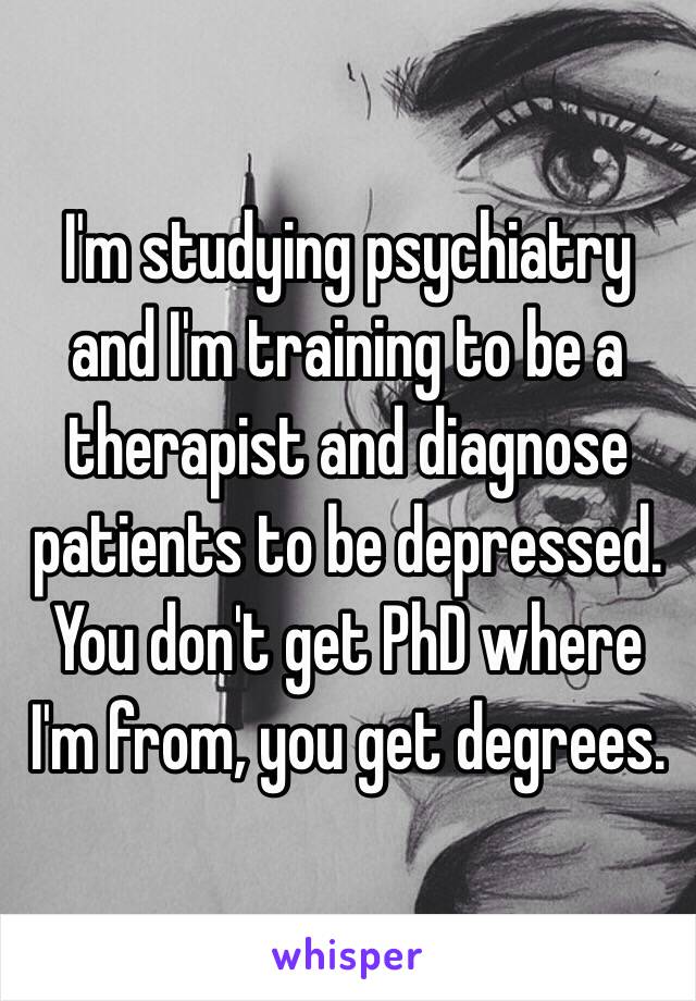 I'm studying psychiatry and I'm training to be a therapist and diagnose patients to be depressed. You don't get PhD where I'm from, you get degrees.