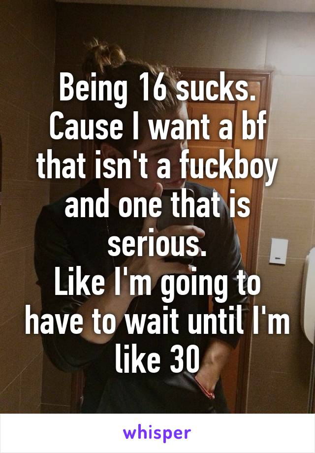 Being 16 sucks. Cause I want a bf that isn't a fuckboy and one that is serious.
Like I'm going to have to wait until I'm like 30