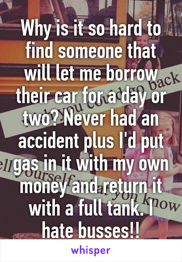 Why is it so hard to find someone that will let me borrow their car for a day or two? Never had an accident plus I'd put gas in it with my own money and return it with a full tank. I hate busses!!