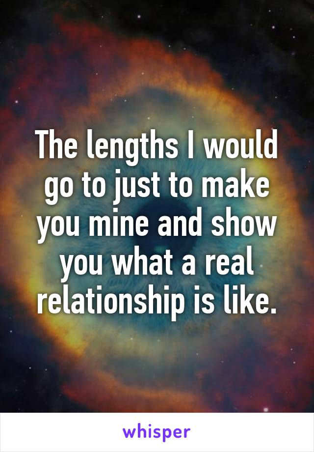 The lengths I would go to just to make you mine and show you what a real relationship is like.