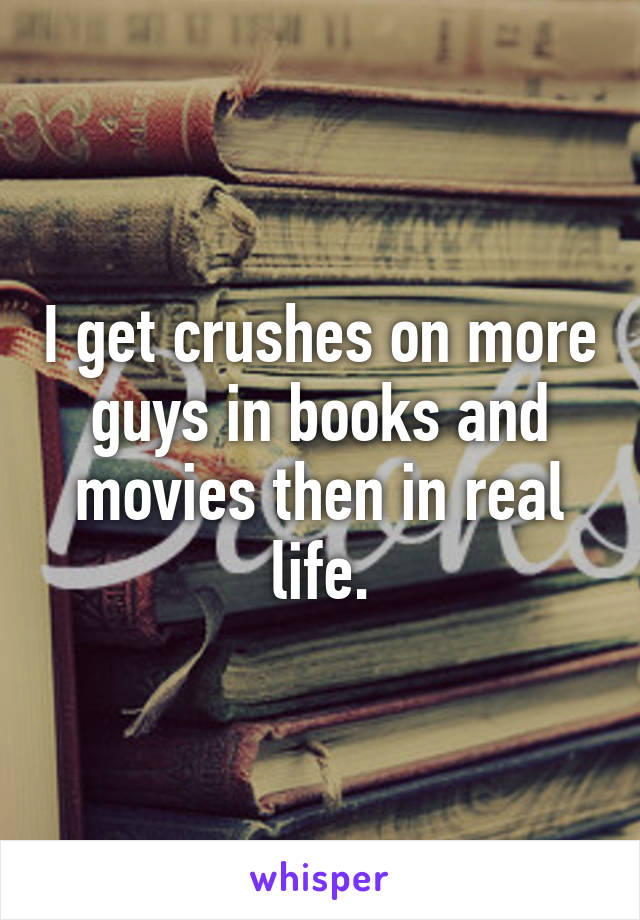 I get crushes on more guys in books and movies then in real life.