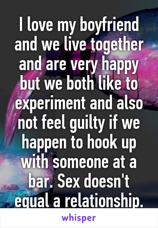 I love my boyfriend and we live together and are very happy but we both like to experiment and also not feel guilty if we happen to hook up with someone at a bar. Sex doesn't equal a relationship.