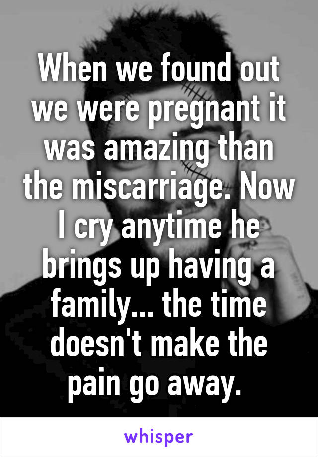 When we found out we were pregnant it was amazing than the miscarriage. Now I cry anytime he brings up having a family... the time doesn't make the pain go away. 