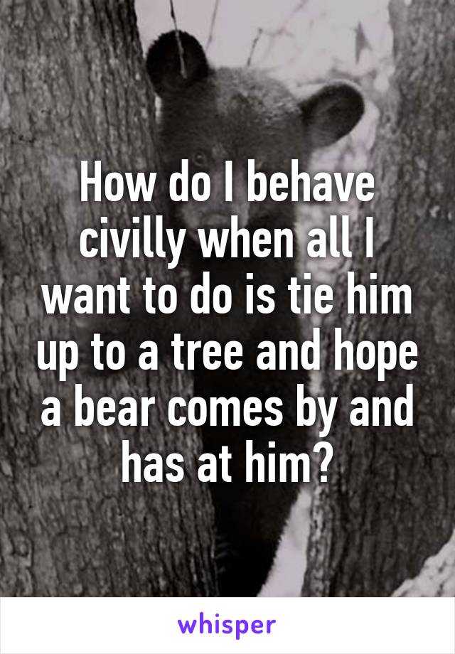 How do I behave civilly when all I want to do is tie him up to a tree and hope a bear comes by and has at him?