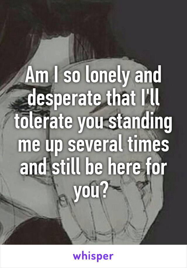 Am I so lonely and desperate that I'll tolerate you standing me up several times and still be here for you? 