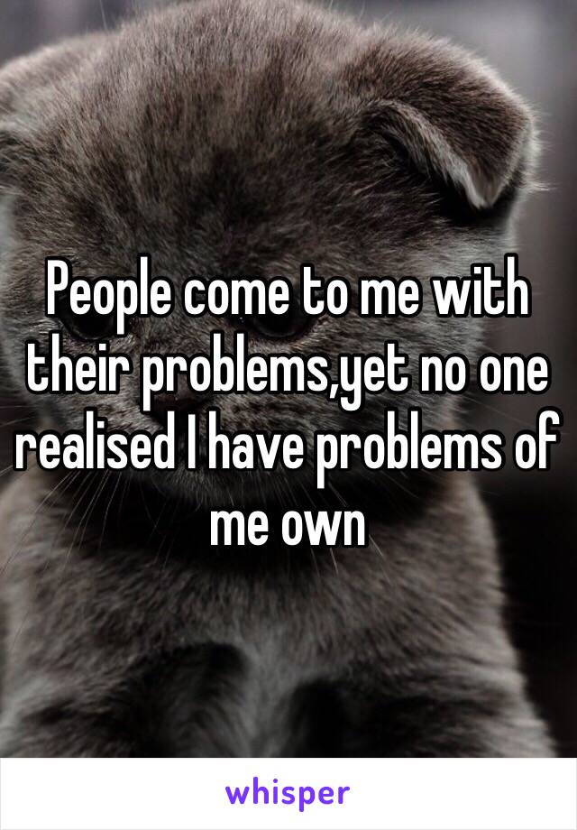 People come to me with their problems,yet no one realised I have problems of me own 