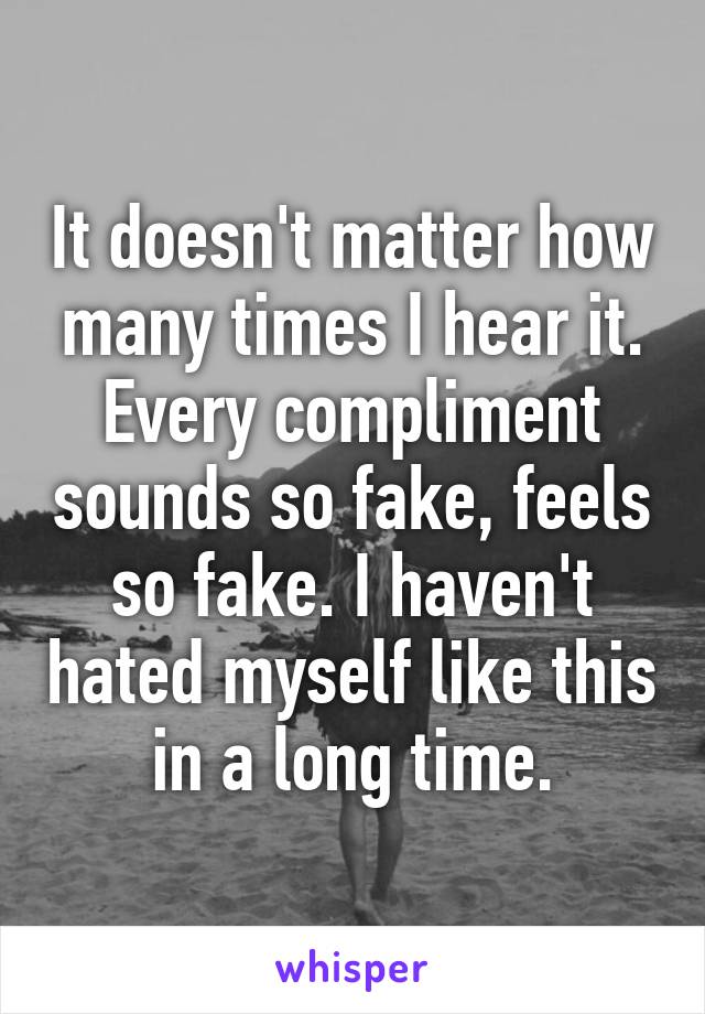 It doesn't matter how many times I hear it. Every compliment sounds so fake, feels so fake. I haven't hated myself like this in a long time.