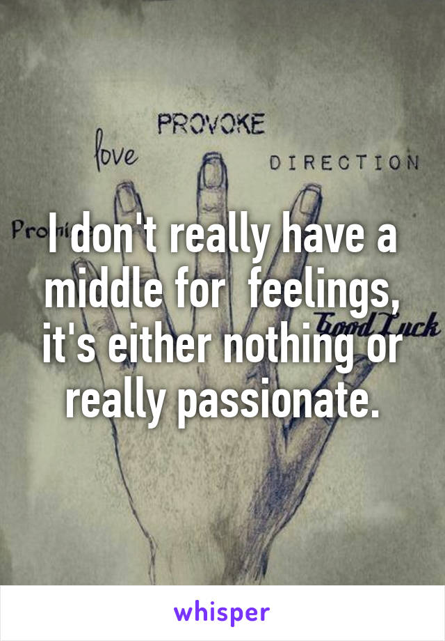 I don't really have a middle for  feelings, it's either nothing or really passionate.